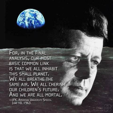 for, in the final analysis, our most basic common link is tht we all inhabit this small plante. we all breathe the same air. we all cherish our children's future. an d we are all mortal. JFK John F. Kennedy 1963 in a speech held a the American University on June 10